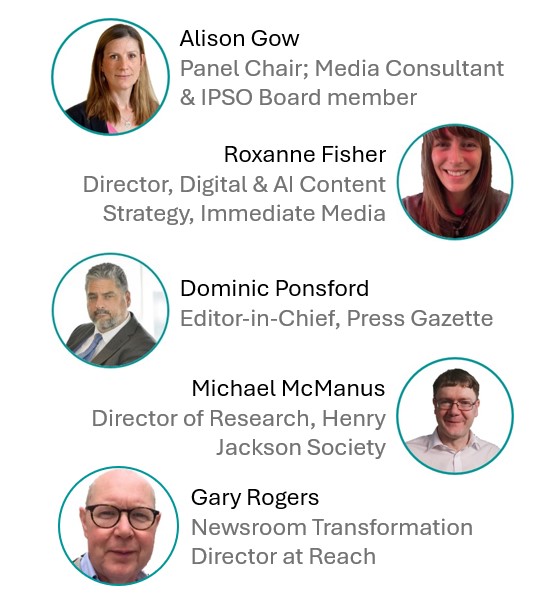 Images of the panellists next to their names and roles as follows: Alison Gow, Panel Chair, Media Consultant and IPSO Board Member Dominic Ponsford , Editor in chief at Press Gazette Roxanne Fisher, Director of Digital and AI Content Strategy at Immediate Media Michael McManus, Director of Research at the Henry Jackson Society in London Gary Rogers, Newsroom Transformation Director at Reach